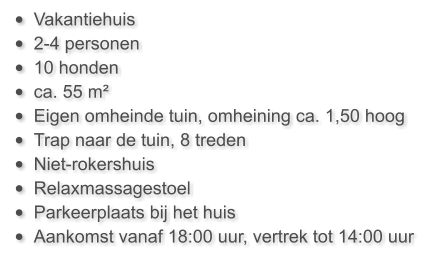 •	Vakantiehuis  •	2-4 personen •	10 honden •	ca. 55 m²  •	Eigen omheinde tuin, omheining ca. 1,50 hoog •	Trap naar de tuin, 8 treden •	Niet-rokershuis •	Relaxmassagestoel •	Parkeerplaats bij het huis •	Aankomst vanaf 18:00 uur, vertrek tot 14:00 uur