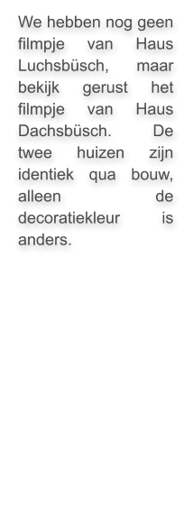 We hebben nog geen filmpje van Haus Luchsbüsch, maar bekijk gerust het filmpje van Haus Dachsbüsch. De twee huizen zijn identiek qua bouw, alleen de decoratiekleur is anders.