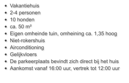 •	Vakantiehuis  •	2-4 personen •	10 honden •	ca. 50 m²  •	Eigen omheinde tuin, omheining ca. 1,35 hoog •	Niet-rokershuis •	Airconditioning •	Gelijkvloers •	De parkeerplaats bevindt zich direct bij het huis •	Aankomst vanaf 16:00 uur, vertrek tot 12:00 uur